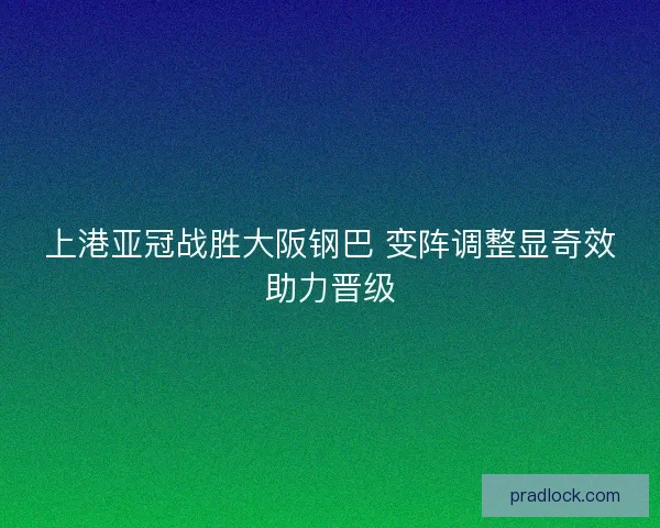 上港亚冠战胜大阪钢巴 变阵调整显奇效助力晋级