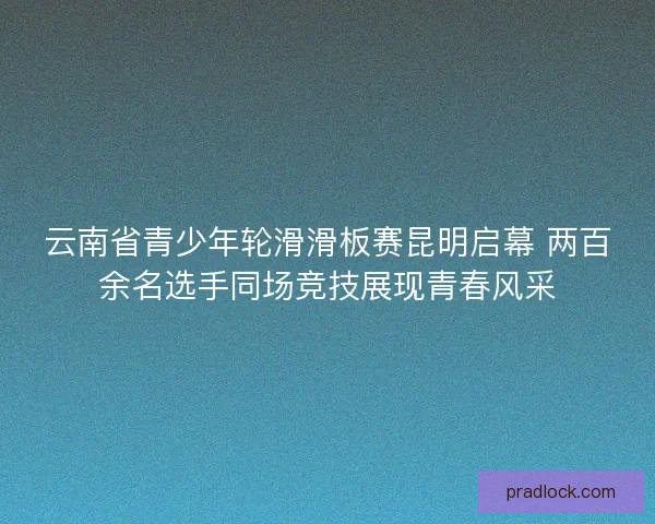 云南省青少年轮滑滑板赛昆明启幕 两百余名选手同场竞技展现青春风采