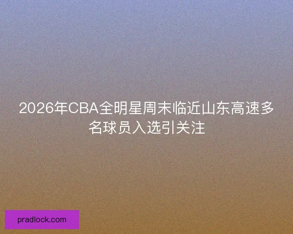 2026年CBA全明星周末临近山东高速多名球员入选引关注