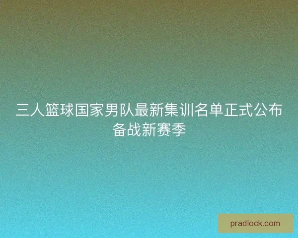 三人篮球国家男队最新集训名单正式公布备战新赛季