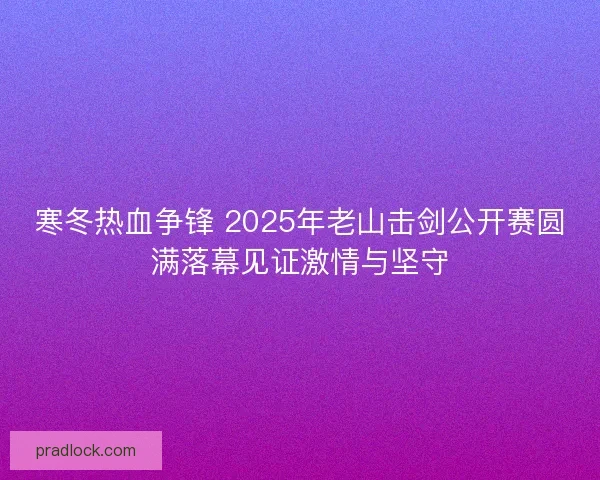 寒冬热血争锋 2025年老山击剑公开赛圆满落幕见证激情与坚守