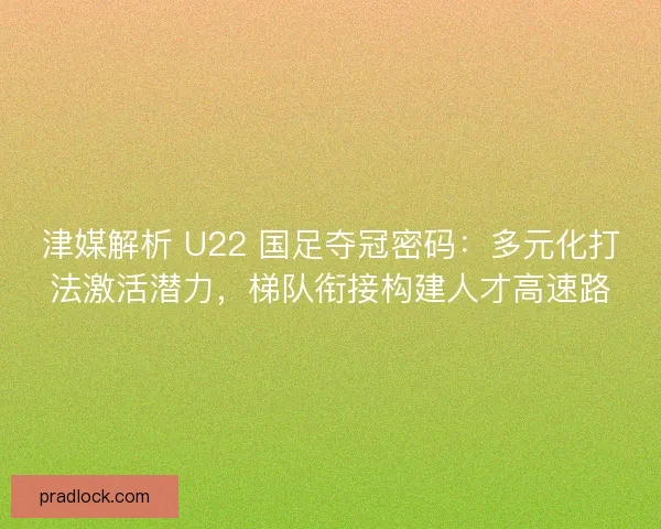 津媒解析 U22 国足夺冠密码：多元化打法激活潜力，梯队衔接构建人才高速路
