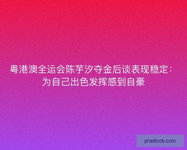 粤港澳全运会陈芋汐夺金后谈表现稳定：为自己出色发挥感到自豪