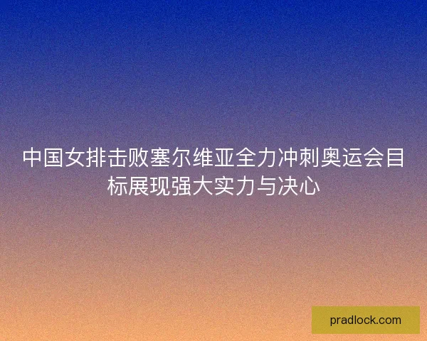 中国女排击败塞尔维亚全力冲刺奥运会目标展现强大实力与决心